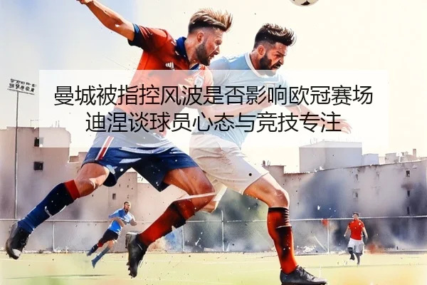 曼城被指控风波是否影响欧冠赛场 迪涅谈球员心态与竞技专注 - Kaiyun
